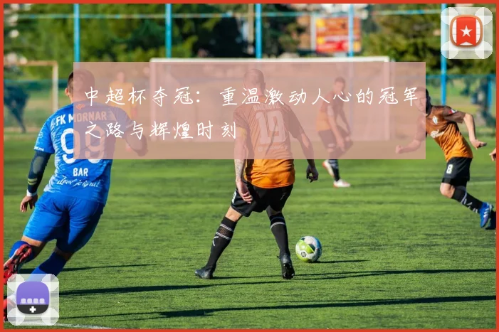 中超杯夺冠：重温激动人心的冠军之路与辉煌时刻