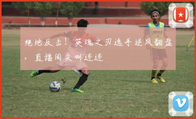 绝地反击！英魂之刃选手逆风翻盘，直播间尖叫连连