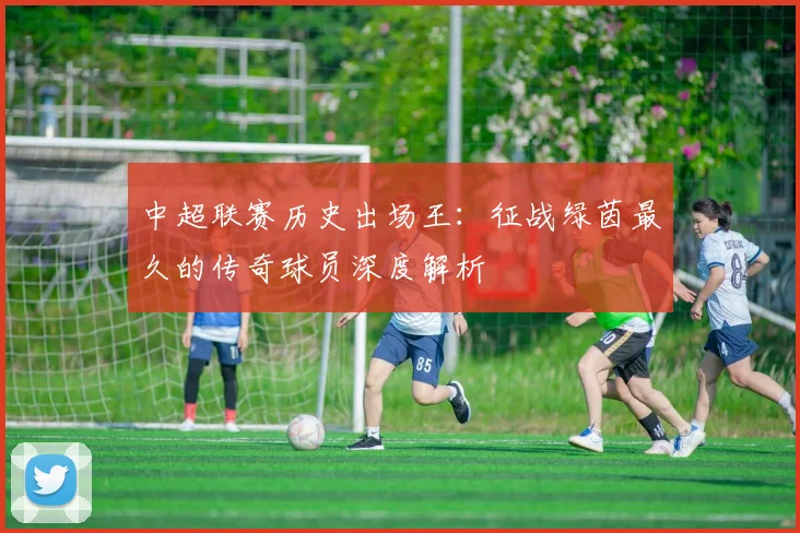 中超联赛历史出场王：征战绿茵最久的传奇球员深度解析
